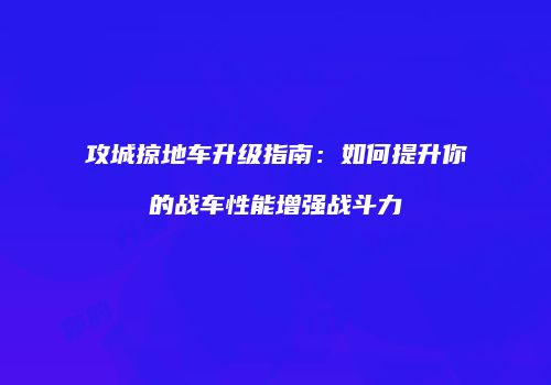 攻城掠地车升级指南：如何提升你的战车性能增强战斗力