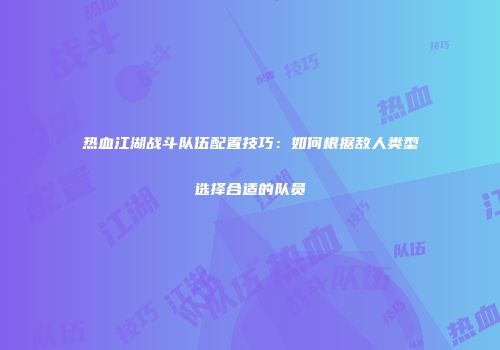 热血江湖战斗队伍配置技巧：如何根据敌人类型选择合适的队员