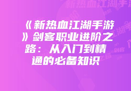 《新热血江湖手游》剑客职业进阶之路：从入门到精通的必备知识