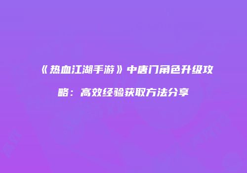 《热血江湖手游》中唐门角色升级攻略：高效经验获取方法分享