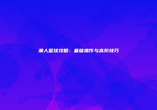潮人篮球攻略：基础操作与高阶技巧