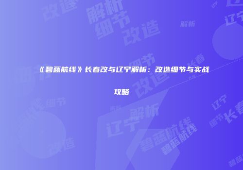 《碧蓝航线》长春改与辽宁解析：改造细节与实战攻略