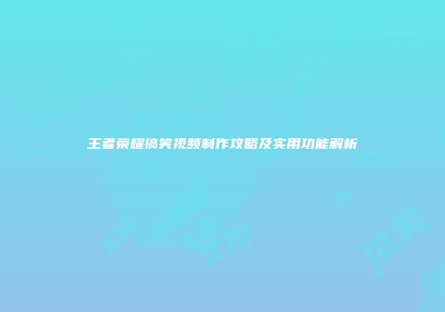 王者荣耀搞笑视频制作攻略及实用功能解析