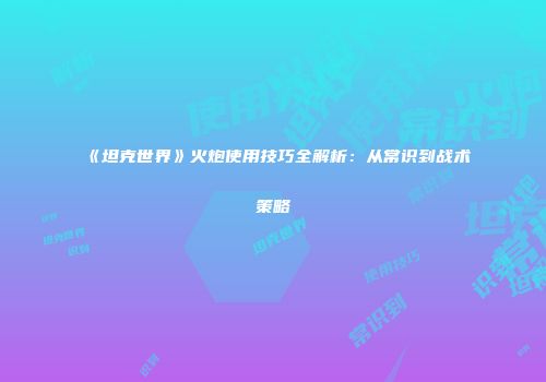 《坦克世界》火炮使用技巧全解析：从常识到战术策略