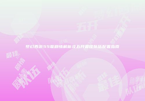 梦幻西游55联剧情解析及五开最佳队伍配置指南