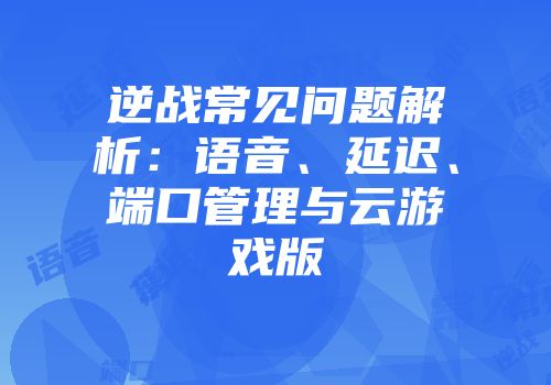 逆战常见问题解析：语音、延迟、端口管理与云游戏版