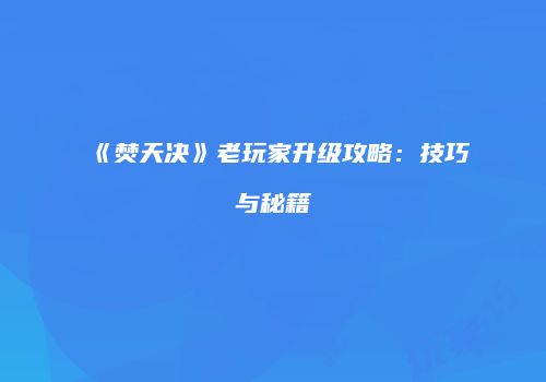 《焚天决》老玩家升级攻略：技巧与秘籍