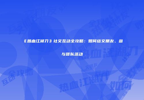 《热血江湖刀》社交互动全攻略：如何结交朋友、参与团队活动