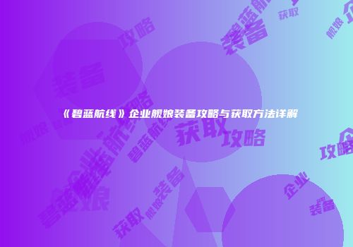 《碧蓝航线》企业舰娘装备攻略与获取方法详解