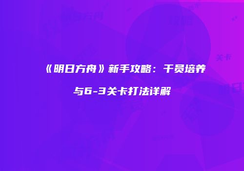 《明日方舟》新手攻略：干员培养与6-3关卡打法详解