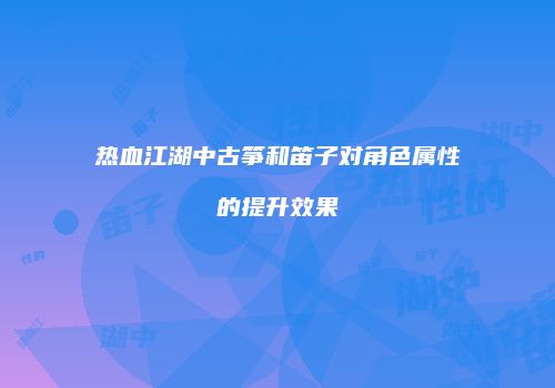 热血江湖中古筝和笛子对角色属性的提升效果