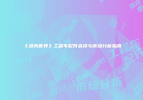《坦克世界》工程车配件选择与市场分析指南
