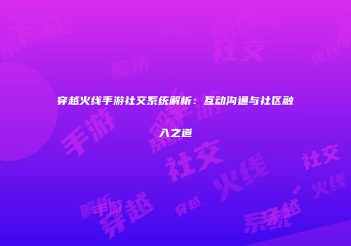 穿越火线手游社交系统解析：互动沟通与社区融入之道
