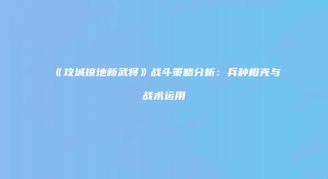 《攻城掠地新武将》战斗策略分析：兵种相克与战术运用