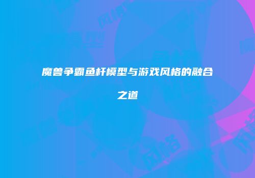魔兽争霸鱼杆模型与游戏风格的融合之道
