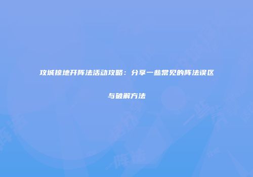 攻城掠地开阵法活动攻略：分享一些常见的阵法误区与破解方法