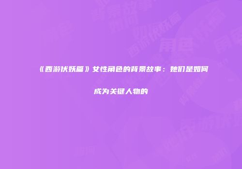 《西游伏妖篇》女性角色的背景故事：她们是如何成为关键人物的
