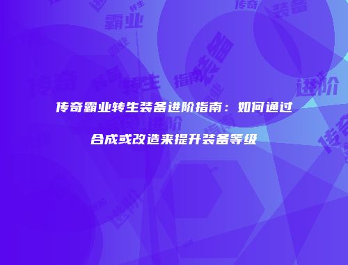 传奇霸业转生装备进阶指南：如何通过合成或改造来提升装备等级
