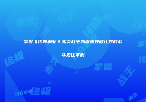 掌握《传奇霸业》赤炎战王的终极技能让你的战斗无往不利