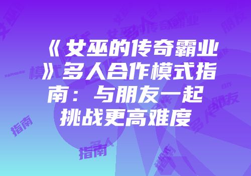 《女巫的传奇霸业》多人合作模式指南：与朋友一起挑战更高难度