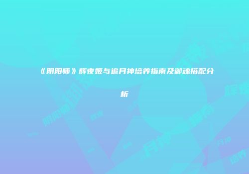《阴阳师》辉夜姬与追月神培养指南及御魂搭配分析
