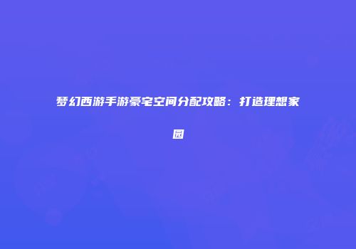 梦幻西游手游豪宅空间分配攻略：打造理想家园