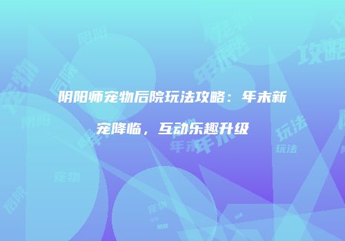 阴阳师宠物后院玩法攻略：年末新宠降临，互动乐趣升级