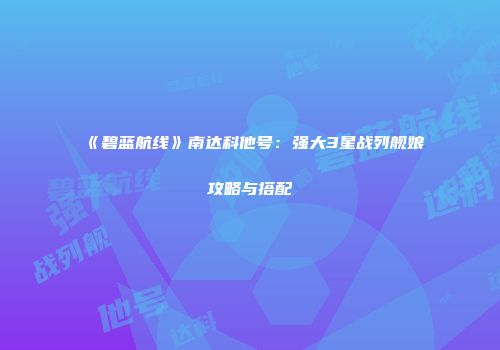 《碧蓝航线》南达科他号：强大3星战列舰娘攻略与搭配