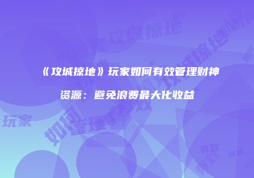 《攻城掠地》玩家如何有效管理财神资源：避免浪费最大化收益