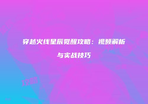 穿越火线星辰觉醒攻略：视频解析与实战技巧