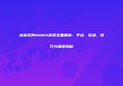 永劫无间MOBA游戏全面解析：平台、玩法、技巧与角色揭秘