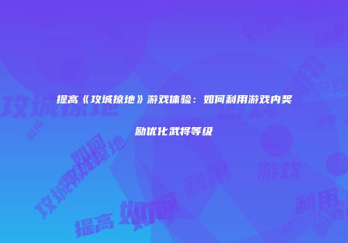 提高《攻城掠地》游戏体验：如何利用游戏内奖励优化武将等级