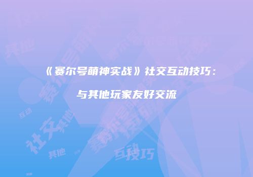 《赛尔号萌神实战》社交互动技巧：与其他玩家友好交流