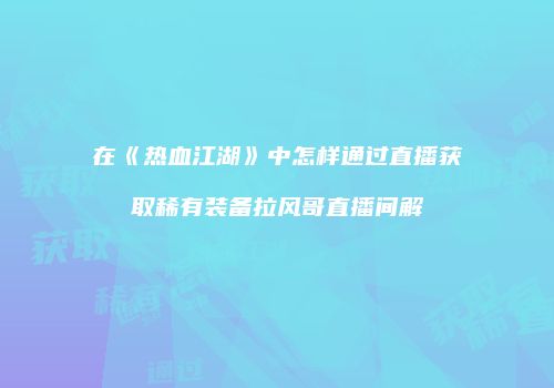 在《热血江湖》中怎样通过直播获取稀有装备拉风哥直播间解