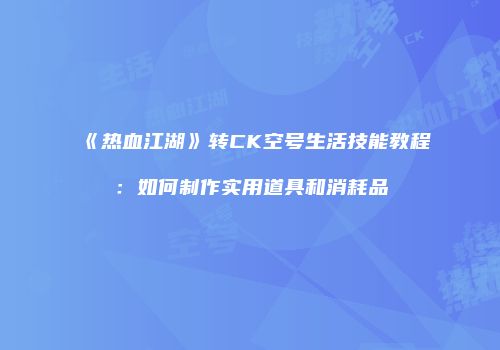 《热血江湖》转CK空号生活技能教程:如何制作实用道具和消耗品