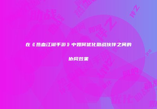 在《热血江湖手游》中如何优化助战伙伴之间的协同效果