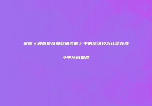 掌握《顺网传奇霸业滇西颠》中的高级技巧让你在战斗中所向披靡