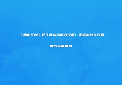 《热血江湖》韩飞武功的潜力挖掘：发掘未被充分利用的技能组合
