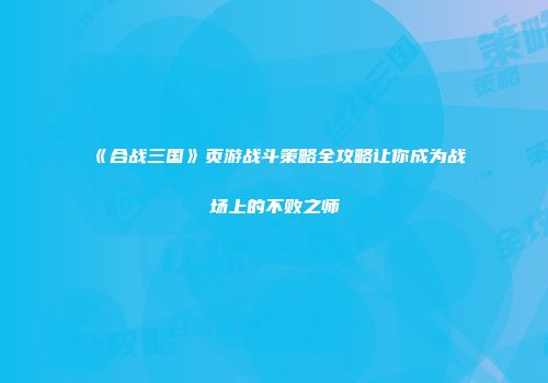 《合战三国》页游战斗策略全攻略让你成为战场上的不败之师