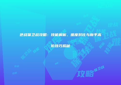逆战保卫战攻略：技能解析、难度对比与新手高阶技巧揭秘