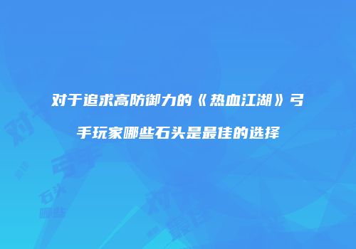 对于追求高防御力的《热血江湖》弓手玩家哪些石头是最佳的选择