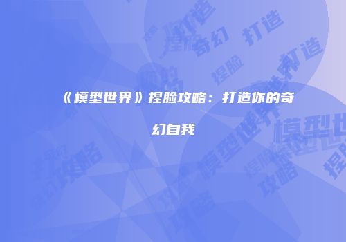 《模型世界》捏脸攻略：打造你的奇幻自我