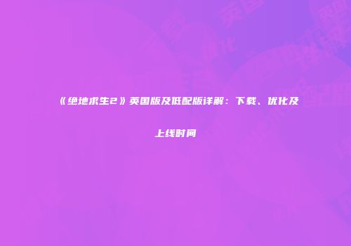 《绝地求生2》英国版及低配版详解：下载、优化及上线时间