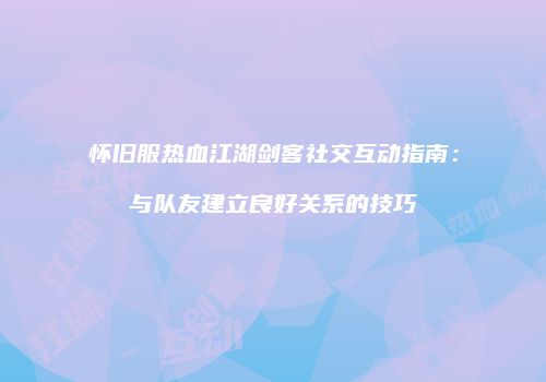 怀旧服热血江湖剑客社交互动指南：与队友建立良好关系的技巧