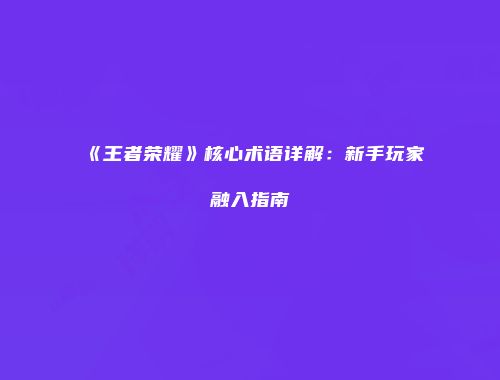 《王者荣耀》核心术语详解：新手玩家融入指南