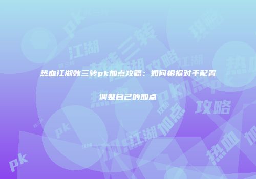 热血江湖韩三转pk加点攻略：如何根据对手配置调整自己的加点