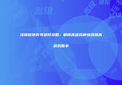 攻城掠地兵书进阶攻略:解锁高级兵种组合提高游戏胜率