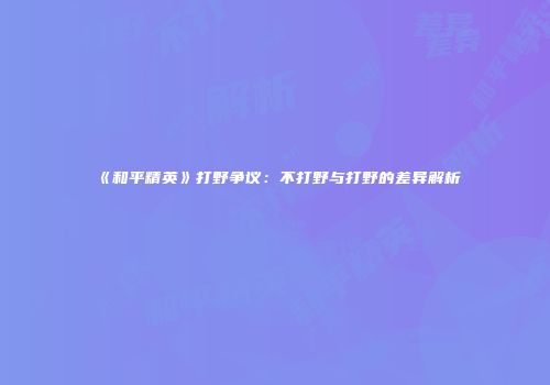 《和平精英》打野争议：不打野与打野的差异解析