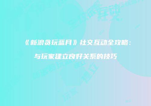 《新浪贪玩蓝月》社交互动全攻略：与玩家建立良好关系的技巧
