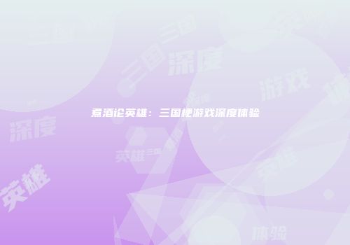 煮酒论英雄：三国梗游戏深度体验